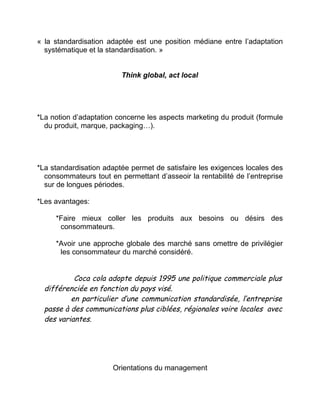 « la standardisation adaptée est une position médiane entre l’adaptation
systématique et la standardisation. »
Think global, act local
*La notion d’adaptation concerne les aspects marketing du produit (formule
du produit, marque, packaging…).
*La standardisation adaptée permet de satisfaire les exigences locales des
consommateurs tout en permettant d’asseoir la rentabilité de l’entreprise
sur de longues périodes.
*Les avantages:
*Faire mieux coller les produits aux besoins ou désirs des
consommateurs.
*Avoir une approche globale des marché sans omettre de privilégier
les consommateur du marché considéré.
Coca cola adopte depuis 1995 une politique commerciale plus
différenciée en fonction du pays visé.
en particulier d’une communication standardisée, l’entreprise
passe à des communications plus ciblées, régionales voire locales avec
des variantes.
Orientations du management
 