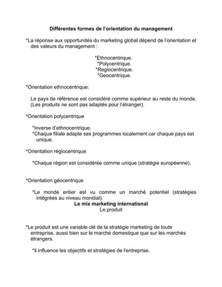 Différentes formes de l’orientation du management
*La réponse aux opportunités du marketing global dépend de l’orientation et
des valeurs du management :
*Ethnocentrique.
*Polycentrique.
*Regiocentrique.
*Geocentrique.
*Orientation ethnocentrique:
Le pays de référence est considéré comme supérieur au reste du monde.
(Les produits ne sont pas adaptés pour l’étranger).
*Orientation polycentrique
*Inverse d’ethnocentrique.
*Chaque filiale adapte ses programmes localement car chaque pays est
unique.
*Orientation régiocentrique
*Chaque région est considérée comme unique (stratégie européenne).
*Orientation géocentrique
*Le monde entier est vu comme un marché potentiel (stratégies
intégrées au niveau mondial).
Le mix marketing international
Le produit
*Le produit est une variable clé de la stratégie marketing de toute
entreprise, aussi bien sur le marché domestique que sur les marchés
étrangers.
*il influence les objectifs et stratégies de l'entreprise.
 