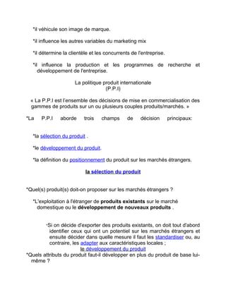 *il véhicule son image de marque.
*il influence les autres variables du marketing mix
*il détermine la clientèle et les concurrents de l'entreprise.
*il influence la production et les programmes de recherche et
développement de l'entreprise.
La politique produit internationale
(P.P.I)
« La P.P.I est l’ensemble des décisions de mise en commercialisation des
gammes de produits sur un ou plusieurs couples produits/marchés. »
*La P.P.I aborde trois champs de décision principaux:
*la sélection du produit .
*le développement du produit.
*la définition du positionnement du produit sur les marchés étrangers.
la sélection du produit
*Quel(s) produit(s) doit-on proposer sur les marchés étrangers ?
*L'exploitation à l'étranger de produits existants sur le marché
domestique ou le développement de nouveaux produits .
*Si on décide d'exporter des produits existants, on doit tout d'abord
identifier ceux qui ont un potentiel sur les marchés étrangers et
ensuite décider dans quelle mesure il faut les standardiser ou, au
contraire, les adapter aux caractéristiques locales ;
le développement du produit
*Quels attributs du produit faut-il développer en plus du produit de base lui-
même ?
 