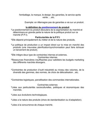 l'emballage, la marque, le design, les garanties, le service après
vente…..etc.
Exemple: en Allemagne pas de garanties a vie sur un produit.
la définition du positionnement du produit
*Le positionnement du produit découlera de la segmentation du marché et
déterminera en grande partie la nature de la politique produit sur ce
marché (P.P.I).
Particularités de la P.P.I
*Elle dépend principalement du métier et de la nature des produits.
*La politique de production a un impact direct sur la mise en marché des
produits (une mauvaise planification/synchronisation peut faire échouer
un lancement de produit).
*Elle intègre deux type de contraintes internes et externes.
Contraintes internes
*Ressources financières insuffisantes pour satisfaire les budgets marketing
des différents marchés étrangers.
*Contraintes de production (l’outil industriel) au niveau des volumes, de la
diversité des gammes, des normes, de choix de délocalisation…etc.
*Contraintes logistiques, parcellisation des commandes internationales.
Contraintes externes
*Liées aux particularités socioculturelles, politiques et économiques des
marchés.
*Liées aux évolutions technologiques.
*Liées a la nature des produits (choix de standardisation ou d’adaptation).
*Liées à la concurrence de chaque marché.
 