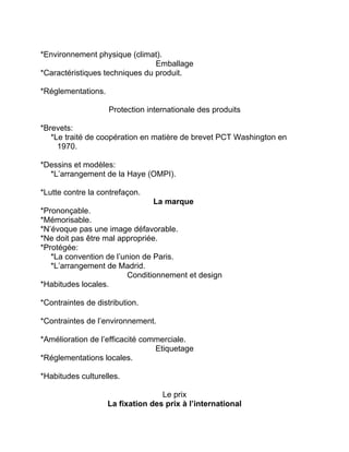 *Environnement physique (climat).
Emballage
*Caractéristiques techniques du produit.
*Réglementations.
Protection internationale des produits
*Brevets:
*Le traité de coopération en matière de brevet PCT Washington en
1970.
*Dessins et modèles:
*L’arrangement de la Haye (OMPI).
*Lutte contre la contrefaçon.
La marque
*Prononçable.
*Mémorisable.
*N’évoque pas une image défavorable.
*Ne doit pas être mal appropriée.
*Protégée:
*La convention de l’union de Paris.
*L’arrangement de Madrid.
Conditionnement et design
*Habitudes locales.
*Contraintes de distribution.
*Contraintes de l’environnement.
*Amélioration de l’efficacité commerciale.
Etiquetage
*Réglementations locales.
*Habitudes culturelles.
Le prix
La fixation des prix à l’international
 