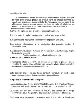 La politique de prix:
« c’est l’ensemble des décisions qui définissent le niveaux d’un prix
de vente pour chaque produit de chaque ligne de chaque gamme, eu
égard aux avantages concurrentiels de l’entreprise sur le marché de
référence et compte tenu du rapport de force dont elle bénéficie sur les
réseaux de distribution et sur l’offre directement concurrentielle. »
L’environnement & contraintes
*L’offre est de plus en plus diversifiée géographiquement.
*L’action promotionnelle des concurrents est de plus en plus vive.
*Les générations de produits se succèdent de plus en plus vite.
*Les achats nécessaires à la fabrication des produits tendent à
s’internationaliser.
*Les consommateurs sont de mieux en mieux informés sur le niveau du prix
des produits courants.
Tarification internationale et politique de prix
*La tarification internationale:
« l’entreprise établit des tarifs en prenant en compte le prix de revient
industriel du produit et en intégrant des surcoûts relatifs à l’administration
des ventes et des achats internationaux. »
Cette décision à l’aveugle peut le cas échéant se moduler en fonction des
gammes de produits et des destinations géographiques.
*La politique internationale des prix:
« Action qui consiste à fixer avec méthode le niveau d’un prix de vente pour
chaque produit d’une gamme, par circuit et par couple produit/marché.
Ce niveau de prix doit optimiser le volume des ventes et la marge
commerciale pour chaque ligne de produit sur les marchés étrangers.
Elle intègre la dynamique économique du marché et la politique de prix des
 