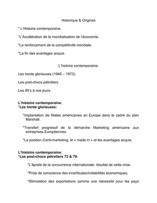 Historique & Origines
* L’Histoire contemporaine.
*L’Accélération de la mondialisation de l’économie.
*Le renforcement de la compétitivité mondiale.
*La fin des avantages acquis.
L’histoire contemporaine:
Les trente glorieuses (1945 – 1973).
Les post-chocs pétroliers.
Les 90’s à nos jours.
L’histoire contemporaine:
*Les trente glorieuses:
*Implantation de filiales américaines en Europe dans le cadre du plan
Marshall.
*Transfert progressif de la démarche Marketing américaine aux
entreprises Européennes.
*La position d’anti-marketing, le « made in » et les avantages acquis.
L’histoire contemporaine:
*Les post-chocs pétroliers 73 & 79.
*L’âpreté de la concurrence internationale: résultat de cette crise.
*Prise de conscience des incertitudes/instabilités économiques.
*Stimulation des exportations comme une nécessité pour les pays
 