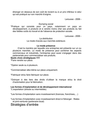étranger en dessous de son coût de revient ou à un prix inférieur à celui
qui est pratiqué sur son marché d’origine.
Larousse - 2006 -
Dumping social
*Pratique qui consiste pour un pays, notamment un pays en
développement, à produire et à vendre moins cher ses produits du fait
des faibles coûts du travail et de l’absence de protection sociale.
Larousse - 2006 -
La distribution
Le mode d’accès aux marchés extérieurs
Le mode présence
C’est la manière par laquelle une entreprise est présente sur un ou
plusieurs marchés. Le mode de présence peut combiner les aspects
commerciaux et industriels, l’entreprise peut aussi s’engager dans des
partenariats pour commercialiser ses produits.
Quels choix stratégiques !!!!!
*Faire vendre sur place.
*Opérer seule ou à plusieurs.
*Commercialiser elle-même sur place uniquement.
*Fabriquer et/ou faire fabriquer sur place.
*Octroyer à des tiers des droits d’utiliser la marque et/ou le droit
d’autorisation pour la fabrication.
Les formes d’implantation et de développement international
*L’exportation (directe ou intermédiée)
*Les formes d’implantation sans investissement (licences, franchises,…)
*Les formes d’implantation avec investissement direct à l'étranger : filiales
et joint-ventures (partenaire local)
Stratégies d’entrée
 