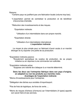 Raisons:
*Certains pays ne justifient pas une fabrication locale (volume trop bas).
*L’exportation permet de centraliser la production et de bénéficier
d’économies d’échelle.
*Réduction des investissements et des risques.
*Exportation indirecte:
*Utilisation d’un intermédiaire dans son propre marché.
*Exportation directe:
*Utilisation d’un intermédiaire international.
L’exportation indirecte
Le moyen le plus simple pour un fabricant d’avoir accès à un marché
étranger et d’y exporter une partie de sa production.
*Exportation indirecte passive:
*Écoulement sporadique du surplus de production, de sa propre
initiative ou en réponse à une commande non sollicitée.
*Exportation indirecte active:
*Suppose une volonté de s’attaquer à un marché déterminé.
Dans les deux cas l’entreprise fabrique dans son pays d’origine,
en adaptant ou non les produits aux marchés visés.
Avantages de l’exportation indirecte
*Moins d’investissements pour l’entreprise.
*Délégation des tâches aux sociétés d’import/export.
*Pas de frais de logistique, de force de vente….
*Moins de risques d’échecs (d’erreurs) car l’intermédiaire (4 types) apporte
son savoir faire et ses services.
 