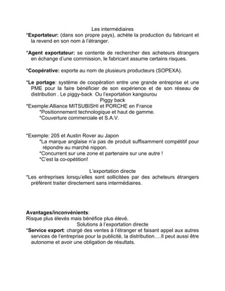 Les intermédiaires
*Exportateur: (dans son propre pays), achète la production du fabricant et
la revend en son nom à l’étranger.
*Agent exportateur: se contente de rechercher des acheteurs étrangers
en échange d’une commission, le fabricant assume certains risques.
*Coopérative: exporte au nom de plusieurs producteurs (SOPEXA).
*Le portage: système de coopération entre une grande entreprise et une
PME pour la faire bénéficier de son expérience et de son réseau de
distribution . Le piggy-back Ou l’exportation kangourou
Piggy back
*Exemple:Alliance MITSUBISHI et PORCHE en France
*Positionnement technologique et haut de gamme.
*Couverture commerciale et S.A.V.
*Exemple: 205 et Austin Rover au Japon
*La marque anglaise n’a pas de produit suffisamment compétitif pour
répondre au marché nippon.
*Concurrent sur une zone et partenaire sur une autre !
*C’est la co-opétition!
L’exportation directe
*Les entreprises lorsqu’elles sont sollicitées par des acheteurs étrangers
préfèrent traiter directement sans intermédiaires.
Avantages/inconvénients:
Risque plus élevés mais bénéfice plus élevé.
Solutions à l’exportation directe
*Service export: chargé des ventes à l’étranger et faisant appel aux autres
services de l’entreprise pour la publicité, la distribution….Il peut aussi être
autonome et avoir une obligation de résultats.
 
