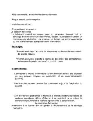 *Rôle commercial, animation du réseau de vente.
*Risque assuré par l’entreprise.
*Investissement lourd.
*Prospection et information.
La cession de licence
*Le fabricant conclut un accord avec un partenaire étranger qui, en
échange d’un droit ou d’une redevance, obtient l’autorisation d’utiliser un
processus de fabrication, une marque, un brevet, un secret commercial
ou tout autre élément ayant une valeur marchande.
*Avantages:
*Permet à celui qui l’accorde de s’implanter sur le marché sans courir
de grands risques.
*Permet à celui qui exploite la licence de bénéficier des compétences
techniques du producteur ou d’un produit connu.
*Inconvénients:
*L’entreprise à moins de contrôle sur ses licenciés que si elle disposait
de ses propres moyens de production et de commercialisation
(qualité).
*Les licenciés peuvent devenir des concurrent le jour de l’expiration du
contrat.
*Afin d’éviter ses problèmes le fabricant à intérêt à rester propriétaire de
certains ingrédients (Coca Cola) et à se maintenir à la pointe de
l’innovation pour inciter le licencié a poursuivre la collaboration.
Le contrat de fabrication
*Alternative à la licence afin de garder la responsabilité de la stratégie
marketing.
 