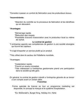 *Consiste à passer un contrat de fabrication avec les producteurs locaux.
*Inconvénients:
*Abandon du contrôle sur le processus de fabrication et les bénéfices
qui en découlent.
*Avantages:
*Démarrage rapide.
*Réduction des risques.
*Possibilité d’accord d’association avec le producteur local ou même
de rachat.
Le contrat de gestion
*L’entreprise apporte ses compétences de gestion à une société etrangère
qui fournit les capitaux.
*Il s’agit d’exporter un service plutôt qu’un produit.
*Très utilisé dans le secteur de l’hôtellerie mondiale.
*Avantages:
*Implantation rapide.
*Fournit un revenu immédiat.
*Très intéressant si l’entreprise gestionnaire prend une participation
dans la société qu’elle gère.
En général, le contrat de gestion interdit a l’entreprise gérante de se lancer
a son compte avant un certain délai.
Franchise
Forme spéciale de licence où tout un programme marketing est
disponible, le concept la marque et le système d’exploitation.
*Ex: McDonald’s, Burger King, Holiday Inn, Hertz
 