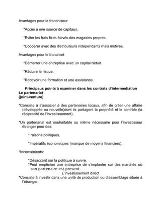 Avantages pour le franchiseur
*Accès à une source de capitaux.
*Eviter les frais fixes élevés des magasins propres.
*Coopérer avec des distributeurs indépendants mais motivés.
Avantages pour le franchisé
*Démarrer une entreprise avec un capital réduit.
*Réduire le risque.
*Recevoir une formation et une assistance.
Principaux points à examiner dans les contrats d’intermédiation
Le partenariat
(joint-venture)
*Consiste à s’associer à des partenaires locaux, afin de créer une affaire
(développée ou nouvelle)dont ils partagent la propriété et le contrôle (la
réciprocité de l’investissement).
*Un partenariat est souhaitable ou même nécessaire pour l’investisseur
étranger pour des:
* raisons politiques.
*Impératifs économiques (manque de moyens financiers).
*Inconvénients:
*Désaccord sur la politique à suivre.
*Peut empêcher une entreprise de s’implanter sur des marchés où
son partenaire est present.
L’investissement direct
*Consiste à investir dans une unité de production ou d’assemblage située à
l’étranger.
 