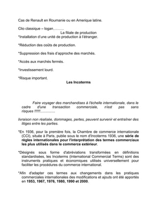 Cas de Renault en Roumanie ou en Amerique latine.
Clio classique – logan………
La filiale de production
*Installation d’une unité de production à l’étranger.
*Réduction des coûts de production.
*Suppression des frais d’approche des marchés.
*Accès aux marchés fermés.
*Investissement lourd.
*Risque important.
Les Incoterms
Faire voyager des marchandises à l'échelle internationale, dans le
cadre d'une transaction commerciale, n'est pas sans
risques !!!!!!...............
livraison non réalisée, dommages, pertes, peuvent survenir et entraîner des
litiges entre les parties.
*En 1936, pour la première fois, la Chambre de commerce internationale
(CCI), située à Paris, publie sous le nom d'Incoterms 1936, une série de
règles internationales pour l'interprétation des termes commerciaux
les plus utilisés dans le commerce extérieur.
*Désignés sous forme d'abréviations transformées en définitions
standardisées, les Incoterms (International Commercial Terms) sont des
instruments pratiques et économiques utilisés universellement pour
faciliter les procédures du commerce international.
*Afin d'adapter ces termes aux changements dans les pratiques
commerciales internationales des modifications et ajouts ont été apportés
en 1953, 1967, 1976, 1980, 1990 et 2000.
 