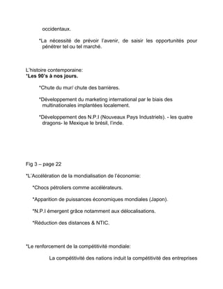 occidentaux.
*La nécessité de prévoir l’avenir, de saisir les opportunités pour
pénétrer tel ou tel marché.
L’histoire contemporaine:
*Les 90’s à nos jours.
*Chute du mur/ chute des barrières.
*Développement du marketing international par le biais des
multinationales implantées localement.
*Développement des N.P.I (Nouveaux Pays Industriels). - les quatre
dragons- le Mexique le brésil, l’inde.
Fig 3 – page 22
*L’Accélération de la mondialisation de l’économie:
*Chocs pétroliers comme accélérateurs.
*Apparition de puissances économiques mondiales (Japon).
*N.P.I émergent grâce notamment aux délocalisations.
*Réduction des distances & NTIC.
*Le renforcement de la compétitivité mondiale:
La compétitivité des nations induit la compétitivité des entreprises
 