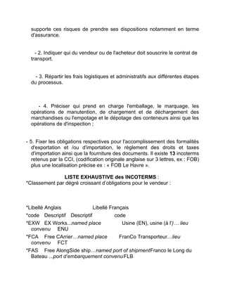 supporte ces risques de prendre ses dispositions notamment en terme
d'assurance.
- 2. Indiquer qui du vendeur ou de l'acheteur doit souscrire le contrat de
transport.
- 3. Répartir les frais logistiques et administratifs aux différentes étapes
du processus.
- 4. Préciser qui prend en charge l'emballage, le marquage, les
opérations de manutention, de chargement et de déchargement des
marchandises ou l'empotage et le dépotage des conteneurs ainsi que les
opérations de d'inspection ;
- 5. Fixer les obligations respectives pour l'accomplissement des formalités
d'exportation et /ou d'importation, le règlement des droits et taxes
d'importation ainsi que la fourniture des documents. Il existe 13 incoterms
retenus par la CCI, (codification originale anglaise sur 3 lettres, ex : FOB)
plus une localisation précise ex : « FOB Le Havre ».
LISTE EXHAUSTIVE des INCOTERMS :
*Classement par dégré croissant d’obligations pour le vendeur :
*Libellé Anglais Libellé Français
*code Descriptif Descriptif code
*EXW EX Works...named place Usine (EN), usine (à l')… lieu
convenu ENU
*FCA Free CArrier…named place FranCo Transporteur…lieu
convenu FCT
*FAS Free AlongSide ship…named port of shipmentFranco le Long du
Bateau ...port d’embarquement convenu FLB
 