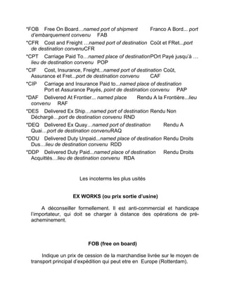 *FOB Free On Board…named port of shipment Franco A Bord... port
d’embarquement convenu FAB
*CFR Cost and Freight …named port of destination Coût et FRet...port
de destination convenuCFR
*CPT Carriage Paid To…named place of destinationPOrt Payé jusqu’à …
lieu de destination convenu POP
*CIF Cost, Insurance, Freight...named port of destination Coût,
Assurance et Fret...port de destination convenu CAF
*CIP Carriage and Insurance Paid to...named place of destination
Port et Assurance Payés, point de destination convenu PAP
*DAF Delivered At Frontier... named place Rendu A la Frontière...lieu
convenu RAF
*DES Delivered Ex Ship…named port of destination Rendu Non
Déchargé…port de destination convenu RND
*DEQ Delivered Ex Quay…named port of destination Rendu A
Quai…port de destination convenuRAQ
*DDU Delivered Duty Unpaid...named place of destination Rendu Droits
Dus…lieu de destination convenu RDD
*DDP Delivered Duty Paid...named place of destination Rendu Droits
Acquittés…lieu de destination convenu RDA
Les incoterms les plus usités
EX WORKS (ou prix sortie d’usine)
A déconseiller formellement. Il est anti-commercial et handicape
l’importateur, qui doit se charger à distance des opérations de pré-
acheminement.
FOB (free on board)
Indique un prix de cession de la marchandise livrée sur le moyen de
transport principal d’expédition qui peut etre en Europe (Rotterdam).
 
