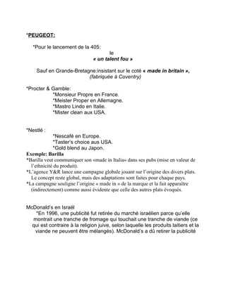 *PEUGEOT:
*Pour le lancement de la 405:
le
« un talent fou »
Sauf en Grande-Bretagne:insistant sur le coté « made in britain »,
(fabriquée à Coventry)
*Procter & Gamble:
*Monsieur Propre en France.
*Meister Proper en Allemagne.
*Mastro Lindo en Italie.
*Mister clean aux USA.
*Nestlé :
*Nescafé en Europe.
*Taster’s choice aus USA.
*Gold blend au Japon.
Exemple: Barilla
*Barilla veut communiquer son «made in Italia» dans ses pubs (mise en valeur de
l’ethnicité du produit).
*L’agence Y&R lance une campagne globale jouant sur l’origine des divers plats.
Le concept reste global, mais des adaptations sont faites pour chaque pays.
*La campagne souligne l’origine « made in » de la marque et la fait apparaître
(indirectement) comme aussi évidente que celle des autres plats évoqués.
McDonald’s en Israël
*En 1996, une publicité fut retirée du marché israélien parce qu’elle
montrait une tranche de fromage qui touchait une tranche de viande (ce
qui est contraire à la religion juive, selon laquelle les produits laitiers et la
viande ne peuvent être mélangés). McDonald’s a dû retirer la publicité
 