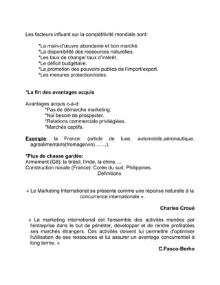 Les facteurs influant sur la compétitivité mondiale sont:
*La main-d’œuvre abondante et bon marché.
*La disponibilité des ressources naturelles.
*Les taux de change/ taux d’intérêt.
*Le déficit budgétaire.
*La promotion des pouvoirs publics de l’import/export.
*Les mesures protectionnistes.
*La fin des avantages acquis
Avantages acquis c-à-d:
*Pas de démarche marketing.
*Nul besoin de prospecter.
*Relations commerciale privilégiées.
*Marchés captifs.
Exemple: la France: (article de luxe, automobile,aéronautique,
agroalimentaire(fromage/vin)…….).
*Plus de chasse gardée:
Armement (G8): le brésil, l’inde, la chine….
Construction navale (France): Corée du sud, Philippines.
Définitions
« Le Marketing International se présente comme une réponse naturelle à la
concurrence internationale ».
Charles Croué
« Le marketing international est l'ensemble des activités menées par
l'entreprise dans le but de pénétrer, développer et de rendre profitables
ses marchés étrangers. Ces activités doivent lui permettre d'optimiser
l'utilisation de ses ressources et lui assurer un avantage concurrentiel à
long terme. »
C.Pasco-Berho
 