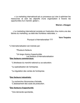 « Le marketing international est un processus qui vise à optimiser les
ressources et axer les objectifs d’une organisation à travers les
opportunités d’un marché global ».
Warren J.Keagan
« Le marketing international consiste en l’exécution d’au moins une des
tâches du marketing, au-delà des frontières nationales. »
Vern Terpstra
Pourquoi s’internationaliser ???
*L’internationalisation est motivée par:
*Plusieurs facteurs.
*Un large champ d’opportunités
Les facteurs d’internationalisation
*Des facteurs commerciaux:
*L’étroitesse du marché national ou sa saturation.
*La spécialisation de l’entreprise.
*La régulation des ventes de l’entreprise.
*Des facteurs industriels:
*La recherche d’économies d’échelle.
*L’abaissement des coûts de production.
*Des facteurs d’opportunité:
*Une demande spontanée.
 