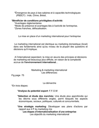 *Émergence de pays à bas salaires et à capacités technologiques
(PBSCT) : Inde, Chine, Brésil,
*Bénéficier de conditions privilégiées d’activité:
*Avantages réglementaires
*Mode de présence et avantages liés à l’activité de l’entreprise.
*Zones franches, défiscalisation.
La mise en place d’un marketing international pour l’entreprise
Le marketing international est identique au marketing domestique (local)
dans ses fondements ainsi qu'au niveau de la plupart des questions et
décisions qu'il implique.
A l’international cependant, la mise en œuvre des principes et décisions
de marketing est beaucoup plus difficile, en raison de la complexité
accrue de l'environnement international. .
Marketing & marketing international
Les différences:
Fig page 75
La démarche
*En trois étapes:
*Analyse du potentiel export: F.F.O.M
*Sélection et étude des marchés: Une étude plus approfondie qui
les décrira sous différents angles, parmi lesquels les aspects
économiques, sociaux, politiques, culturels et concurrentiels.
*Une stratégie marketing: Développer ses plans d'actions par
rapport aux 4 P du marketing mix
Les étapes d’internationalisation d’une entreprise
Les objectifs du marketing international
 