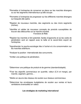 *Permettre à l’entreprise de conserver sa place sur les marchés étrangers
ou sur les segments internationaux qu’elle occupe .
*Permettre à l’entreprise de progresser sur les différents marchés étrangers
sur lesquels elle opère.
*Repérer de nouveaux marchés, des segments ou des micro segments
(niches).
*Identifier et valider de nouveaux concepts de produits susceptibles de
trouver des débouchés sur le marché mondial.
Fonctions & Rôle
*Repérer les marchés à fort potentiel, faciles d’approche et où les coûts de
pénétration sont en rapport avec la taille et le savoir-faire export de
l’entreprise.
*Appréhender la psycho-sociologie liée à l’achat et à la consommation sur
les marchés extérieurs.
*Analyser la position internationale des concurrents.
*Arrêter une politique de pénétration.
*Déterminer une politique de produit et de gamme (standard/adapté).
*Fixer les objectifs commerciaux en quantité, valeur (C.A et marge), par
marché, segment, gamme…
*Mettre en œuvre des réseaux de soutien aux réseaux commerciaux.
*Déterminer les enveloppes budgétaires de soutien aux ventes et leurs
ventilations éventuelles en valeur.
Les stratégies de marketing international
 