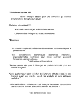 *Globales ou locales ???
Quelle stratégie adopter pour une entreprise qui dispose
d’implantations dans plusieurs pays?
Marketing International !!!!!
*Adaptation des stratégies aux conditions locales.
*Cohérence des stratégies au niveau international.
*Dilemme :
*La prise en compte des différences entre marchés pousse l’entreprise à
penser «local».
*Les considérations économiques (économies d’échelles),
organisationnelles (centraliser pour mieux contrôler) poussent
l’entreprise à penser «global».
Problématique a l’international
*Peut-on vendre tels quels à l’étranger les produits fabriqués pour leur
marché d’origine ?
*Dans quelle mesure est-il opportun, d’adopter une attitude au cas par cas
(marché export par marché export) les produits et leurs politiques
marketing ?
*Est-il préférable au contraire d’adopter une ligne médiane en standardisant
des fabrications, mais en adaptant localement les produits ?
Trois conceptions de base
 