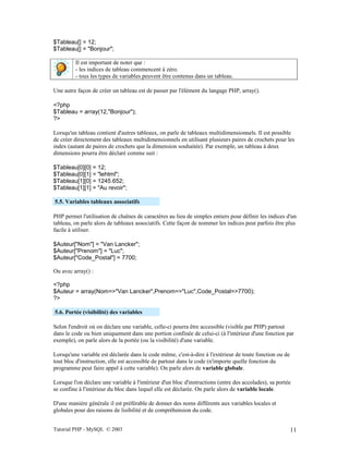 Tutorial PHP - MySQL © 2003 11
$Tableau[] = 12;
$Tableau[] = "Bonjour";
Il est important de noter que :
- les indices de tableau commencent à zéro.
- tous les types de variables peuvent être contenus dans un tableau.
Une autre façon de créer un tableau est de passer par l'élément du langage PHP, array().
<?php
$Tableau = array(12,"Bonjour");
?>
Lorsqu'un tableau contient d'autres tableaux, on parle de tableaux multidimensionnels. Il est possible
de créer directement des tableaux multidimensionnels en utilisant plusieurs paires de crochets pour les
index (autant de paires de crochets que la dimension souhaitée). Par exemple, un tableau à deux
dimensions pourra être déclaré comme suit :
$Tableau[0][0] = 12;
$Tableau[0][1] = "lehtml";
$Tableau[1][0] = 1245.652;
$Tableau[1][1] = "Au revoir";
5.5. Variables tableaux associatifs
PHP permet l'utilisation de chaînes de caractères au lieu de simples entiers pour définir les indices d'un
tableau, on parle alors de tableaux associatifs. Cette façon de nommer les indices peut parfois être plus
facile à utiliser.
$Auteur["Nom"] = "Van Lancker";
$Auteur["Prenom"] = "Luc";
$Auteur["Code_Postal"] = 7700;
Ou avec array() :
<?php
$Auteur = array(Nom=>"Van Lancker",Prenom=>"Luc",Code_Postal=>7700);
?>
5.6. Portée (visibilité) des variables
Selon l'endroit où on déclare une variable, celle-ci pourra être accessible (visible par PHP) partout
dans le code ou bien uniquement dans une portion confinée de celui-ci (à l'intérieur d'une fonction par
exemple), on parle alors de la portée (ou la visibilité) d'une variable.
Lorsqu'une variable est déclarée dans le code même, c'est-à-dire à l'extérieur de toute fonction ou de
tout bloc d'instruction, elle est accessible de partout dans le code (n'importe quelle fonction du
programme peut faire appel à cette variable). On parle alors de variable globale.
Lorsque l'on déclare une variable à l'intérieur d'un bloc d'instructions (entre des accolades), sa portée
se confine à l'intérieur du bloc dans lequel elle est déclarée. On parle alors de variable locale.
D'une manière générale il est préférable de donner des noms différents aux variables locales et
globales pour des raisons de lisibilité et de compréhension du code.
 