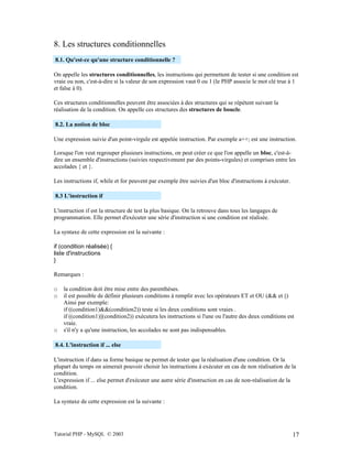 Tutorial PHP - MySQL © 2003 17
8. Les structures conditionnelles
8.1. Qu'est-ce qu'une structure conditionnelle ?
On appelle les structures conditionnelles, les instructions qui permettent de tester si une condition est
vraie ou non, c'est-à-dire si la valeur de son expression vaut 0 ou 1 (le PHP associe le mot clé true à 1
et false à 0).
Ces structures conditionnelles peuvent être associées à des structures qui se répètent suivant la
réalisation de la condition. On appelle ces structures des structures de boucle.
8.2. La notion de bloc
Une expression suivie d'un point-virgule est appelée instruction. Par exemple a++; est une instruction.
Lorsque l'on veut regrouper plusieurs instructions, on peut créer ce que l'on appelle un bloc, c'est-à-
dire un ensemble d'instructions (suivies respectivement par des points-virgules) et comprises entre les
accolades { et }.
Les instructions if, while et for peuvent par exemple être suivies d'un bloc d'instructions à exécuter.
8.3 L'instruction if
L'instruction if est la structure de test la plus basique. On la retrouve dans tous les langages de
programmation. Elle permet d'exécuter une série d'instruction si une condition est réalisée.
La syntaxe de cette expression est la suivante :
if (condition réalisée) {
liste d'instructions
}
Remarques :
o la condition doit être mise entre des parenthèses.
o il est possible de définir plusieurs conditions à remplir avec les opérateurs ET et OU (&& et ||)
Ainsi par exemple:
if ((condition1)&&(condition2)) teste si les deux conditions sont vraies .
if ((condition1)||(condition2)) exécutera les instructions si l'une ou l'autre des deux conditions est
vraie.
o s'il n'y a qu'une instruction, les accolades ne sont pas indispensables.
8.4. L'instruction if ... else
L'instruction if dans sa forme basique ne permet de tester que la réalisation d'une condition. Or la
plupart du temps on aimerait pouvoir choisir les instructions à exécuter en cas de non réalisation de la
condition.
L'expression if ... else permet d'exécuter une autre série d'instruction en cas de non-réalisation de la
condition.
La syntaxe de cette expression est la suivante :
 