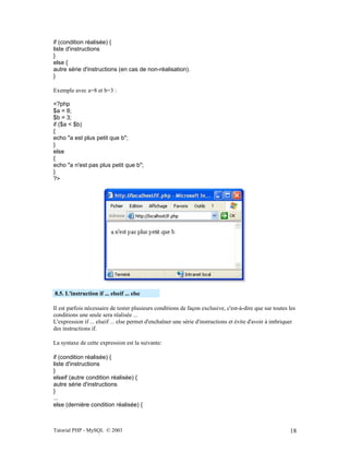 Tutorial PHP - MySQL © 2003 18
if (condition réalisée) {
liste d'instructions
}
else {
autre série d'instructions (en cas de non-réalisation).
}
Exemple avec a=8 et b=3 :
<?php
$a = 8;
$b = 3;
if ($a < $b)
{
echo "a est plus petit que b";
}
else
{
echo "a n'est pas plus petit que b";
}
?>
8.5. L'instruction if ... elseif ... else
Il est parfois nécessaire de tester plusieurs conditions de façon exclusive, c'est-à-dire que sur toutes les
conditions une seule sera réalisée ...
L'expression if ... elseif ... else permet d'enchaîner une série d'instructions et évite d'avoir à imbriquer
des instructions if.
La syntaxe de cette expression est la suivante:
if (condition réalisée) {
liste d'instructions
}
elseif (autre condition réalisée) {
autre série d'instructions
}
...
else (dernière condition réalisée) {
 