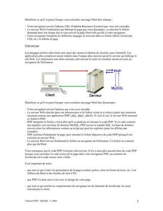 Tutorial PHP - MySQL © 2003 2
Détaillons ce qu'il se passe lorsque vous consultez une page Html dite statique :
- Votre navigateur envoie l'adresse URL (Uniform Ressource Locator) que vous avez encodée.
- Le serveur Web (l'ordinateur) qui héberge la page que vous demandez, va chercher le fichier
demandé dans son disque dur et vous envoie la page Html telle qu'elle à votre navigateur.
- Votre navigateur interprète les différents langages se trouvant dans ce fichier (Html, JavaScript,
CSS, etc.) et affiche la page.
Côté-serveur
Les langages utilisés côté-client sont, pour des raisons évidentes de sécurité, assez limitatifs. Les
applications plus complexes seront traitées dans l'espace plus sécurisé qu'est le serveur qui héberge le
site Web. Les traitements sont alors exécutés côté-serveur et seuls les résultats seront envoyés au
navigateur de l'utilisateur.
Détaillons ce qu'il se passe lorsque vous consultez une page Html dite dynamique :
- Votre navigateur envoie l'adresse que vous avez encodée.
- Le serveur Web cherche dans son arborescence si le fichier existe et si celui-ci porte une extension
reconnue comme une application PHP (.php, .php3, .phtml). Si c'est le cas, le serveur Web transmet
ce fichier à PHP.
- PHP interprète le fichier, c'est-à-dire qu'il va analyser et exécuter le code PHP. Si ce code contient
des requêtes vers une base de données MySQL, PHP envoie la requête SQL. La base de données
renvoie alors les informations voulues au script qui peut les exploiter (pour les afficher par
exemple).
- PHP continue d'interpréter la page, puis retourne le fichier dépourvu du code PHP (puisqu'il est
exécuté) au serveur Web.
- Le serveur Web renvoie finalement le fichier au navigateur de l'utilisateur. Ce fichier ne contient
plus que du Html.
Vous remarquez que le code PHP s'exécute côté-serveur. Il n'y a ainsi plus aucune trace du code PHP
lorsque vous consultez le code source de la page dans votre navigateur PHP, au contraire du
JavaScript où le code source reste visible.
Il est important de noter :
- que tout ce qui a trait à la présentation de la page (couleur, police, mise en forme du texte, etc..) est
l'affaire du Html et des feuilles de style CSS.
- que PHP n'a donc rien à voir avec le design de votre page.
- que tout ce qui touche au comportement du navigateur est du domaine du JavaScript, lui aussi
exécuté par le client.
 