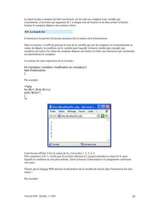 Tutorial PHP - MySQL © 2003 20
La façon la plus commune de faire une boucle, est de créer un compteur (une variable qui
s'incrémente, c'est-à-dire qui augmente de 1 à chaque tour de boucle) et de faire arrêter la boucle
lorsque le compteur dépasse une certaine valeur.
8.9. La boucle for
L'instruction for permet d'exécuter plusieurs fois la même série d'instructions.
Dans sa syntaxe, il suffit de préciser le nom de la variable qui sert de compteur (et éventuellement sa
valeur de départ), la condition sur la variable pour laquelle la boucle s'arrête (par exemple une
condition qui teste si la valeur du compteur dépasse une limite) et enfin une instruction qui incrémente
(ou décrémente) le compteur.
La syntaxe de cette expression est la suivante :
for (compteur; condition; modification du compteur) {
liste d'instructions
}
Par exemple :
<?php
for ($i=1; $i<6; $i++) {
echo "$i<br>";
}
?>
Cette boucle affiche 5 fois la valeur de $i, c'est-à-dire 1, 2, 3, 4, 5.
Elle commence à $i=1, vérifie que $i est bien inférieur à 6, jusqu'à atteindre la valeur $i=6, pour
laquelle la condition ne sera plus réalisée. Alors la boucle s'interrompra et le programme continuera
son cours.
Notons que le langage PHP autorise la déclaration de la variable de boucle dans l'instruction for elle-
même !
Par exemple :
 