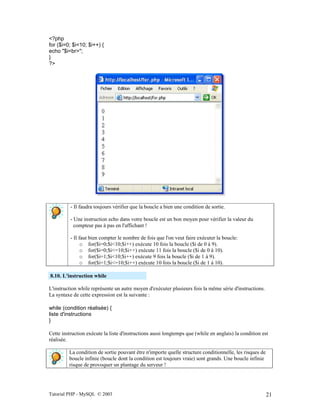Tutorial PHP - MySQL © 2003 21
<?php
for ($i=0; $i<10; $i++) {
echo "$i<br>";
}
?>
- Il faudra toujours vérifier que la boucle a bien une condition de sortie.
- Une instruction echo dans votre boucle est un bon moyen pour vérifier la valeur du
compteur pas à pas en l'affichant !
- Il faut bien compter le nombre de fois que l'on veut faire exécuter la boucle:
o for($i=0;$i<10;$i++) exécute 10 fois la boucle ($i de 0 à 9).
o for($i=0;$i<=10;$i++) exécute 11 fois la boucle ($i de 0 à 10).
o for($i=1;$i<10;$i++) exécute 9 fois la boucle ($i de 1 à 9).
o for($i=1;$i<=10;$i++) exécute 10 fois la boucle ($i de 1 à 10).
8.10. L'instruction while
L'instruction while représente un autre moyen d'exécuter plusieurs fois la même série d'instructions.
La syntaxe de cette expression est la suivante :
while (condition réalisée) {
liste d'instructions
}
Cette instruction exécute la liste d'instructions aussi longtemps que (while en anglais) la condition est
réalisée.
La condition de sortie pouvant être n'importe quelle structure conditionnelle, les risques de
boucle infinie (boucle dont la condition est toujours vraie) sont grands. Une boucle infinie
risque de provoquer un plantage du serveur !
 