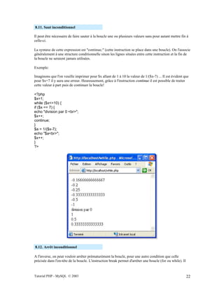 Tutorial PHP - MySQL © 2003 22
8.11. Saut inconditionnel
Il peut être nécessaire de faire sauter à la boucle une ou plusieurs valeurs sans pour autant mettre fin à
celle-ci.
La syntaxe de cette expression est "continue;" (cette instruction se place dans une boucle). On l'associe
généralement à une structure conditionnelle sinon les lignes situées entre cette instruction et la fin de
la boucle ne seraient jamais utilisées.
Exemple:
Imaginons que l'on veuille imprimer pour $x allant de 1 à 10 la valeur de 1/($x-7) ... Il est évident que
pour $x=7 il y aura une erreur. Heureusement, grâce à l'instruction continue il est possible de traiter
cette valeur à part puis de continuer la boucle!
<?php
$x=1;
while ($x<=10) {
if ($x == 7) {
echo "division par 0 <br>";
$x++;
continue;
}
$a = 1/($x-7);
echo "$a<br>";
$x++;
}
?>
8.12. Arrêt inconditionnel
A l'inverse, on peut vouloir arrêter prématurément la boucle, pour une autre condition que celle
précisée dans l'en-tête de la boucle. L'instruction break permet d'arrêter une boucle (for ou while). Il
 