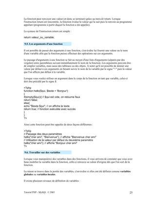 Tutorial PHP - MySQL © 2003 25
La fonction peut renvoyer une valeur (et donc se terminer) grâce au mot-clé return. Lorsque
l'instruction return est rencontrée, la fonction évalue la valeur qui la suit puis la renvoie au programme
appelant (programme à partir duquel la fonction a été appelée).
La syntaxe de l'instruction return est simple :
return valeur_ou_variable;
9.5. Les arguments d'une fonction
Il est possible de passer des arguments à une fonction, c'est-à-dire lui fournir une valeur ou le nom
d'une variable afin que la fonction puisse effectuer des opérations sur ces arguments.
Le passage d'arguments à une fonction se fait au moyen d'une liste d'arguments (séparés par des
virgules) entre parenthèses suivant immédiatement le nom de la fonction. Les arguments peuvent être
de simples variables, mais aussi des tableaux ou des objets. A noter qu'il est possible de donner une
valeur par défaut à ces arguments en faisant suivre le nom de la variable par le signe "=" puis la valeur
que l'on affecte par défaut à la variable.
Lorsque vous voulez utiliser un argument dans le corps de la fonction en tant que variable, celui-ci
doit être précédé par le signe $.
<?php
function hello($qui, $texte = 'Bonjour')
{
if(empty($qui)){ // $qui est vide, on retourne faux
return false;
else{
echo "$texte $qui"; // on affiche le texte
return true; // fonction exécutée avec succès
}
}
?>
Ainsi cette fonction peut être appelée de deux façons différentes :
<?php
// Passage des deux paramètres
hello("cher ami", "Bienvenue"); // affiche "Bienvenue cher ami"
// Utilisation de la valeur par défaut du deuxième paramètre
hello("cher ami"); // affiche "Bonjour cher ami"
?>
9.6. Travailler sur des variables
Lorsque vous manipulerez des variables dans des fonctions, il vous arrivera de constater que vous avez
beau modifier la variable dans la fonction, celle-ci retrouve sa valeur d'origine dès que l'on sort de la
fonction.
La raison se trouve dans la portée des variables, c'est-à-dire si elles ont été définies comme variables
globales ou variables locales.
Il existe plusieurs niveaux de définition de variables :
 