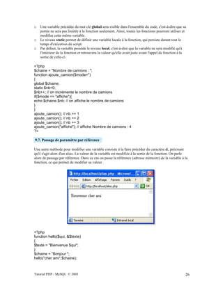 Tutorial PHP - MySQL © 2003 26
o Une variable précédée du mot clé global sera visible dans l'ensemble du code, c'est-à-dire que sa
portée ne sera pas limitée à la fonction seulement. Ainsi, toutes les fonctions pourront utiliser et
modifier cette même variable.
o Le niveau static permet de définir une variable locale à la fonction, qui persiste durant tout le
temps d'exécution du script.
o Par défaut, la variable possède le niveau local, c'est-à-dire que la variable ne sera modifié qu'à
l'intérieur de la fonction et retrouvera la valeur qu'elle avait juste avant l'appel de fonction à la
sortie de celle-ci.
<?php
$chaine = "Nombre de camions : ";
function ajoute_camion($mode='')
{
global $chaine;
static $nb=0;
$nb++; // on incrémente le nombre de camions
if($mode == "affiche"){
echo $chaine.$nb; // on affiche le nombre de camions
}
}
ajoute_camion(); // nb == 1
ajoute_camion(); // nb == 2
ajoute_camion(); // nb == 3
ajoute_camion("affiche"); // affiche Nombre de camions : 4
?>
9.7. Passage de paramètre par référence
Une autre méthode pour modifier une variable consiste à la faire précéder du caractère &, précisant
qu'il s'agit alors d'un alias. La valeur de la variable est modifiée à la sortie de la fonction. On parle
alors de passage par référence. Dans ce cas on passe la référence (adresse mémoire) de la variable à la
fonction, ce qui permet de modifier sa valeur.
<?php
function hello($qui, &$texte)
{
$texte = "Bienvenue $qui";
}
$chaine = "Bonjour ";
hello("cher ami",$chaine);
 