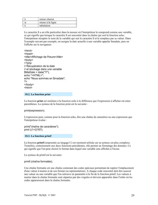 Tutorial PHP - MySQL © 2003 29
r retour chariot
n retour à la ligne
t tabulation
Le caractère $ a un rôle particulier dans la mesure où l'interpréteur le comprend comme une variable,
ce qui signifie que lorsque le caractère $ est rencontré dans la chaîne qui suit la fonction echo,
l'interpréteur récupère le nom de la variable qui suit le caractère $ et le remplace par sa valeur. Dans
l'exemple suivant par exemple, on assigne la date actuelle à une variable appelée $madate, puis on
l'affiche sur le navigateur:
<html>
<head>
<title>Affichage de l'heure</title>
<body>
<?php
// Récupération de la date
// et stockage dans une variable
$MaDate = date("Y");
echo "<HTML>";
echo "Nous sommes en $madate";
?>
</body>
<html>
10.2. La fonction print
La fonction print est similaire à la fonction echo à la différence que l'expression à afficher est entre
parenthèses. La syntaxe de la fonction print est la suivante :
print(expression);
L'expression peut, comme pour la fonction echo, être une chaîne de caractères ou une expression que
l'interpréteur évalue :
print("chaîne de caractères");
print ((1+2)*87);
10.3. La fonction printf
La fonction printf (empruntée au langage C) est rarement utilisée car sa syntaxe est plus complexe.
Toutefois, contrairement aux deux fonctions précédentes, elle permet un formatage des données. Ce
qui signifie que l'on peut choisir le format dans lequel une variable sera affichée à l'écran.
La syntaxe de printf est la suivante:
printf (chaîne formatée);
Une chaîne formatée est une chaîne contenant des codes spéciaux permettant de repérer l'emplacement
d'une valeur à insérer et de son format (sa représentation). A chaque code rencontré doit être associé
une valeur ou une variable que l'on retrouve en paramètre à la fin de la fonction printf. Les valeurs à
insérer dans la chaîne formatée sont séparées par des virgules et doivent apparaître dans l'ordre où les
codes apparaissent dans la chaîne formatée.
 