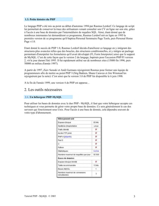 Tutorial PHP - MySQL © 2003 3
1.3. Petite histoire du PHP
Le langage PHP a été mis au point au début d'automne 1994 par Rasmus Lerdorf. Ce langage de script
lui permettait de conserver la trace des utilisateurs venant consulter son CV en ligne sur son site, grâce
à l'accès à une base de données par l'intermédiaire de requêtes SQL. Ainsi, étant donné que de
nombreux internautes lui demandèrent ce programme, Rasmus Lerdorf mit en ligne en 1995 la
première version de ce programme qu'il baptisa Personal Sommaire Page Tools, puis Personal Home
Page v1.0.
Etant donné le succès de PHP 1.0, Rasmus Lerdorf décida d'améliorer ce langage en y intégrant des
structures plus avancées telles que des boucles, des structures conditionnelles, et y intégra un package
permettant d'interpréter les formulaires qu'il avait développé (FI, Form Interpreter) ainsi que le support
de MySQL. C'est de cette façon que la version 2 du langage, baptisée pour l'occasion PHP/FI version
2, vit le jour durant l'été 1995. Il fut rapidement utilisé sur de nombreux sites (15000 fin 1996, puis
50000 en milieu d'année 1997).
A partir de 1997, Zeev Suraski et Andi Gurmans rejoignirent Rasmus pour former une équipe de
programmeurs afin de mettre au point PHP 3 (Stig Bakken, Shane Caraveo et Jim Winstead les
rejoignèrent par la suite). C'est ainsi que la version 3.0 de PHP fut disponible le 6 juin 1998.
A la fin de l'année 1999, une version 4 de PHP est apparue...
2. Les outils nécessaires
2.1. Un hébergeur PHP-MySQL
Pour utiliser les bases de données avec le duo PHP - MySQL, il faut que votre hébergeur accepte ces
techniques et vous permette de gérer votre propre base de données. Ce sera généralement le cas des
serveurs qui fonctionnent sous Unix. Pour l'accès à une base de donnée, cela dépendra souvent de
votre type d'abonnement.
 