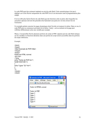 Tutorial PHP - MySQL © 2003 31
Le code PHP peut être aisément implanté au sein du code Html. Cette caractéristique n'est pas à
négliger car le fait d'écrire uniquement du code PHP là où il est nécessaire rend la programmation plus
simple.
Il est en effet plus facile d'écrire du code Html que des fonctions echo ou print, dans lesquelles les
caractères spéciaux doivent être précédés d'un backslash sous peine de voir des erreurs lors de
l'exécution.
Un exemple parlant concerne les pages dynamiques dont l'en-tête est toujours le même. Dans ce cas, le
code PHP peut ne commencer qu'à partir de la balise <body>, soit au moment où la page peut
s'afficher différemment selon une variable par exemple.
Mieux, il est possible d'écrire plusieurs portions de script en PHP, séparées par du code Html statique
car les variables ou fonctions déclarées dans une portion de script seront accessibles dans les portions
de scripts inférieures.
Exemple :
<html>
<head>
<title>Exemple de PHP</title>
</head>
<body>
Partie de HTML normal.
<br><br>
<?php
echo "Partie de PHP<br>";
for($i=0;$i<5;$i++)
{
echo "Ligne ".$i."<br>";
}
?>
</body>
</html>
 