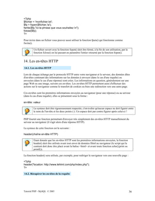 Tutorial PHP - MySQL © 2003 36
<?php
$fichier = 'monfichier.txt';
$fp = fopen($fichier,'w');
fwrite($fp,"ici la phrase que vous souhaitez n");
fclose($fp);
?>
Pour écrire dans un fichier vous pouvez aussi utiliser la fonction fputs() qui fonctionne comme
fwrite().
Un fichier ouvert avec la fonction fopen() doit être fermé, à la fin de son utilisation, par la
fonction fclose() en lui passant en paramètre l'entier retourné par la fonction fopen().
14. Les en-têtes HTTP
14.1. Les en-têtes HTTP
Lors de chaque échange par le protocole HTTP entre votre navigateur et le serveur, des données dîtes
d'en-têtes contenant des informations sur les données à envoyer (dans le cas d'une requête) ou
envoyées (dans le cas d'une réponse) sont crées. Les informations en question, généralement sur une
page Web ou une image, suivent ces en-têtes. Les en-têtes HTTP permettent aussi d'effectuer des
actions sur le navigateur comme le transfert de cookies ou bien une redirection vers une autre page.
Ces en-têtes sont les premières informations envoyées au navigateur (pour une réponse) ou au serveur
(dans le cas d'une requête), elles se présentent sous la forme :
en-tête: valeur
La syntaxe doit être rigoureusement respectée, c'est-à-dire qu'aucun espace ne doit figurer entre
le nom de l'en-tête et les deux points (:). Un espace doit par contre figurer après celui-ci !
PHP fournit une fonction permettant d'envoyer très simplement des en-têtes HTTP manuellement du
serveur au navigateur (il s'agit alors d'une réponse HTTP).
La syntaxe de cette fonction est la suivante :
header(chaîne en-tête HTTP)
Etant donnée que les en-têtes HTTP sont les premières informations envoyées, la fonction
header() doit être utilisée avant tout envoi de données Html au navigateur (le script qui la
contient doit donc être placé avant la balise <html> et avant toute fonction echo(),print ou
printf()).
La fonction header() sera utilisée, par exemple, pour rediriger le navigateur vers une nouvelle page :
<?php
header("location: http://www.lehtml.com/php/index.php");
?>
14.2. Récupérer les en-têtes de la requête
 