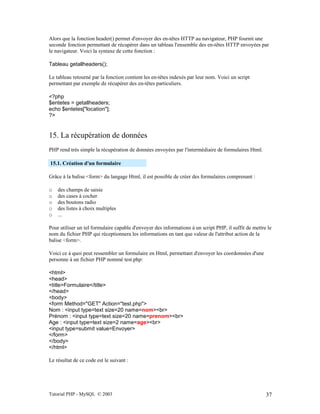 Tutorial PHP - MySQL © 2003 37
Alors que la fonction header() permet d'envoyer des en-têtes HTTP au navigateur, PHP fournit une
seconde fonction permettant de récupérer dans un tableau l'ensemble des en-têtes HTTP envoyées par
le navigateur. Voici la syntaxe de cette fonction :
Tableau getallheaders();
Le tableau retourné par la fonction contient les en-têtes indexés par leur nom. Voici un script
permettant par exemple de récupérer des en-têtes particuliers.
<?php
$entetes = getallheaders;
echo $entetes["location"];
?>
15. La récupération de données
PHP rend très simple la récupération de données envoyées par l'intermédiaire de formulaires Html.
15.1. Création d'un formulaire
Grâce à la balise <form> du langage Html, il est possible de créer des formulaires comprenant :
o des champs de saisie
o des cases à cocher
o des boutons radio
o des listes à choix multiples
o ...
Pour utiliser un tel formulaire capable d'envoyer des informations à un script PHP, il suffit de mettre le
nom du fichier PHP qui réceptionnera les informations en tant que valeur de l'attribut action de la
balise <form>.
Voici ce à quoi peut ressembler un formulaire en Html, permettant d'envoyer les coordonnées d'une
personne à un fichier PHP nommé test.php:
<html>
<head>
<title>Formulaire</title>
</head>
<body>
<form Method="GET" Action="test.php">
Nom : <input type=text size=20 name=nom><br>
Prénom : <input type=text size=20 name=prenom><br>
Age : <input type=text size=2 name=age><br>
<input type=submit value=Envoyer>
</form>
</body>
</html>
Le résultat de ce code est le suivant :
 