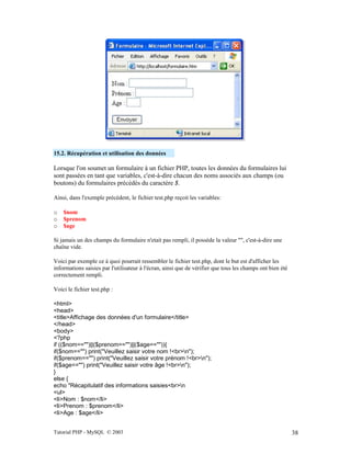 Tutorial PHP - MySQL © 2003 38
15.2. Récupération et utilisation des données
Lorsque l'on soumet un formulaire à un fichier PHP, toutes les données du formulaires lui
sont passées en tant que variables, c'est-à-dire chacun des noms associés aux champs (ou
boutons) du formulaires précédés du caractère $.
Ainsi, dans l'exemple précédent, le fichier test.php reçoit les variables:
o $nom
o $prenom
o $age
Si jamais un des champs du formulaire n'etait pas rempli, il possède la valeur "", c'est-à-dire une
chaîne vide.
Voici par exemple ce à quoi pourrait ressembler le fichier test.php, dont le but est d'afficher les
informations saisies par l'utilisateur à l'écran, ainsi que de vérifier que tous les champs ont bien été
correctement rempli.
Voici le fichier test.php :
<html>
<head>
<title>Affichage des données d'un formulaire</title>
</head>
<body>
<?php
if (($nom=="")||($prenom=="")||($age=="")){
if($nom=="") print("Veuillez saisir votre nom !<br>n");
if($prenom=="") print("Veuillez saisir votre prénom !<br>n");
if($age=="") print("Veuillez saisir votre âge !<br>n");
}
else {
echo "Récapitulatif des informations saisies<br>n
<ul>
<li>Nom : $nom</li>
<li>Prenom : $prenom</li>
<li>Age : $age</li>
 