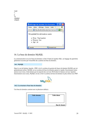 Tutorial PHP - MySQL © 2003 39
</ul>
";
}
?>
</body>
</html>
16. La base de données MySQL
La communication avec les bases de données se fait à l'aide de requêtes SQL, un langage de quatrième
génération reconnu par l'ensemble des systèmes de base de données.
16.1. MySQL
Dans le cas du binôme Apache - PHP, c'est le système de gestion de bases de données MySQL qui est
généralement utilisé. MySQL est un système de base de données gratuit et rapide, fonctionnant (entre
autres) sous Linux. Etant donné que la majorité des serveurs Web (dont le fameux serveur Apache)
fonctionnent sous Linux, MySQL est de ce fait le système de base de données le plus utilisé avec PHP.
16.2. La structure d'une base de données
Une base de données contient une ou plusieurs table(s).
 