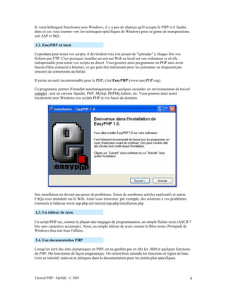Tutorial PHP - MySQL © 2003 4
Si votre hébergeur fonctionne sous Windows, il y a peu de chances qu'il accepte le PHP et il faudra
dans ce cas vous tourner vers les techniques spécifiques de Windows pour ce genre de manipulations,
soit ASP et SQL.
2.2. EasyPHP en local
Cependant pour tester vos scripts, il deviendrait très vite pesant de "uploader" à chaque fois vos
fichiers par FTP. C'est pourquoi installer un serveur Web en local sur son ordinateur se révèle
indispensable pour tester vos scripts en direct. Vous pourrez ainsi programmer en PHP sans avoir
besoin d'être connecté à Internet, ce qui peut être intéressant pour les personnes ne disposant pas
(encore) de connexions au forfait.
Il existe un outil incontournable pour le PHP, c'est EasyPHP (www.easyPHP.org).
Ce programme permet d'installer automatiquement en quelques secondes un environnement de travail
complet : soit un serveur Apache, PHP, MySql, PHPMyAdmin, etc. Vous pourrez ainsi tester
localement sous Windows vos scripts PHP et vos bases de données.
Son installation ne devrait pas poser de problèmes. Sinon de nombreux articles explicatifs et autres
FAQs vous attendent sur le Web. Ainsi vous trouverez, par exemple, des solutions à vos problèmes
éventuels à l'adresse www.asp-php.net/tutorial/asp-php/installation.php
2.3. Un éditeur de texte
Un script PHP est, comme la plupart des langages de programmation, un simple fichier texte (ASCII 7
bits sans caractères accentués). Ainsi, un simple éditeur de texte comme le Bloc-notes (Notepad) de
Windows fera très bien l'affaire.
2.4. Une documentation PHP
Lorsqu'on écrit des sites dynamiques en PHP, on ne gardera pas en tête les 1000 et quelques fonctions
du PHP. On fonctionne de façon pragmatique. On retient bien entendu les fonctions et règles de base
(voir ce tutorial) mais on se plongera dans la documentation pour les points plus spécifiques.
 