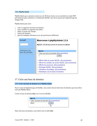 Tutorial PHP - MySQL © 2003 42
16.5. PhpMyAdmin
PhpMyAdmin qui se présente comme un site Web (en local), est un ensemble de scripts PHP
permettant de gérer aisément et visuellement MySQL sans devoir passer par l'apprentissage du
langage SQL.
PhpMyAdmin peut ainsi :
o créer et supprimer des bases de données.
o créer, modifier et supprimer des tables.
o éditer et ajouter des champs.
o insérer des données.
o gérer de multiples utilisateurs avec des permissions différentes.
17. Créer une base de données
17.1. Créer une base de données avec PhpMyAdmin
Pour la suite de l'apprentissage de MySQL, nous aurons besoin d'une base de données que nous allons
créer par PhpMyAdmin.
Créons la base de données base sur le serveur MySQL.
Dans cette base de données, nous allons créer la table liste.
 