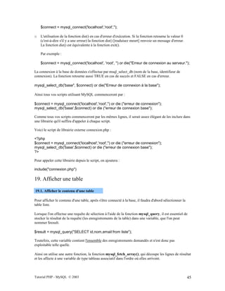 Tutorial PHP - MySQL © 2003 45
$connect = mysql_connect('localhost','root','');
o L'utilisation de la fonction die() en cas d'erreur d'exécution. Si la fonction retourne la valeur 0
(c'est-à-dire s'il y a une erreur) la fonction die() [traduisez meurt] renvoie un message d'erreur.
La fonction die() est équivalente à la fonction exit().
Par exemple :
$connect = mysql_connect('localhost', 'root', '') or die("Erreur de connexion au serveur.");
La connexion à la base de données s'effectue par msql_select_db (nom de la base, identifieur de
connexion). La fonction retourne aussi TRUE en cas de succès et FALSE en cas d'erreur.
mysql_select_db('base", $connect) or die("Erreur de connexion à la base");
Ainsi tous vos scripts utilisant MySQL commenceront par :
$connect = mysql_connect('localhost','root','') or die ("erreur de connexion");
mysql_select_db('base',$connect) or die ("erreur de connexion base");
Comme tous vos scripts commenceront par les mêmes lignes, il serait assez élégant de les inclure dans
une librairie qu'il suffira d'appeler à chaque script.
Voici le script de librairie externe connexion.php :
<?php
$connect = mysql_connect('localhost','root','') or die ("erreur de connexion");
mysql_select_db('base',$connect) or die ("erreur de connexion base");
?>
Pour appeler cette librairie depuis le script, on ajoutera :
include("connexion.php")
19. Afficher une table
19.1. Afficher le contenu d'une table
Pour afficher le contenu d'une table, après s'être connecté à la base, il faudra d'abord sélectionner la
table liste.
Lorsque l'on effectue une requête de sélection à l'aide de la fonction mysql_query, il est essentiel de
stocker le résultat de la requête (les enregistrements de la table) dans une variable, que l'on peut
nommer $result.
$result = mysql_query("SELECT id,nom,email from liste");
Toutefois, cette variable contient l'ensemble des enregistrements demandés et n'est donc pas
exploitable telle quelle.
Ainsi on utilise une autre fonction, la fonction mysql_fetch_array(), qui découpe les lignes de résultat
et les affecte à une variable de type tableau associatif dans l'ordre où elles arrivent.
 