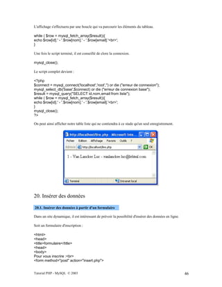 Tutorial PHP - MySQL © 2003 46
L'affichage s'effectuera par une boucle qui va parcourir les éléments du tableau.
while ( $row = mysql_fetch_array($result)){
echo $row[id].' - '.$row[nom].' - '.$row[email].'<br>';
}
Une fois le script terminé, il est conseillé de clore la connexion.
mysql_close();
Le script complet devient :
<?php
$connect = mysql_connect('localhost','root','') or die ("erreur de connexion");
mysql_select_db('base',$connect) or die ("erreur de connexion base");
$result = mysql_query("SELECT id,nom,email from liste");
while ( $row = mysql_fetch_array($result)){
echo $row[id].' - '.$row[nom].' - '.$row[email].'<br>';
}
mysql_close();
?>
On peut ainsi afficher notre table liste qui ne contiendra à ce stade qu'un seul enregistrement.
20. Insérer des données
20.1. Insérer des données à partir d'un formulaire
Dans un site dynamique, il est intéressant de prévoir la possibilité d'insérer des données en ligne.
Soit un formulaire d'inscription :
<html>
<head>
<title>formulaire</title>
<head>
<body>
Pour vous inscrire :<br>
<form method="post" action="insert.php">
 