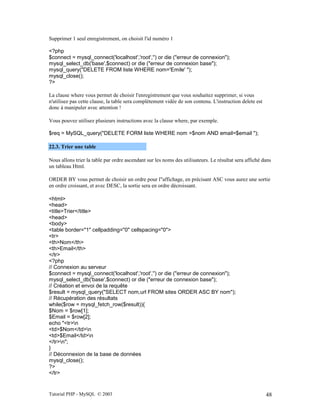 Tutorial PHP - MySQL © 2003 48
Supprimer 1 seul enregistrement, on choisit l'id numéro 1
<?php
$connect = mysql_connect('localhost','root','') or die ("erreur de connexion");
mysql_select_db('base',$connect) or die ("erreur de connexion base");
mysql_query("DELETE FROM liste WHERE nom='Emile' ");
mysql_close();
?>
La clause where vous permet de choisir l'enregistrement que vous souhaitez supprimer, si vous
n'utilisez pas cette clause, la table sera complètement vidée de son contenu. L'instruction delete est
donc à manipuler avec attention !
Vous pouvez utilisez plusieurs instructions avec la clause where, par exemple.
$req = MySQL_query("DELETE FORM liste WHERE nom =$nom AND email=$email ");
22.3. Trier une table
Nous allons trier la table par ordre ascendant sur les noms des utilisateurs. Le résultat sera affiché dans
un tableau Html.
ORDER BY vous permet de choisir un ordre pour l"affichage, en précisant ASC vous aurez une sortie
en ordre croissant, et avec DESC, la sortie sera en ordre décroissant.
<html>
<head>
<title>Trier</title>
<head>
<body>
<table border="1" cellpadding="0" cellspacing="0">
<tr>
<th>Nom</th>
<th>Email</th>
</tr>
<?php
// Connexion au serveur
$connect = mysql_connect('localhost','root','') or die ("erreur de connexion");
mysql_select_db('base',$connect) or die ("erreur de connexion base");
// Création et envoi de la requête
$result = mysql_query("SELECT nom,url FROM sites ORDER ASC BY nom");
// Récupération des résultats
while($row = mysql_fetch_row($result)){
$Nom = $row[1];
$Email = $row[2];
echo "<tr>n
<td>$Nom</td>n
<td>$Email</td>n
</tr>n";
}
// Déconnexion de la base de données
mysql_close();
?>
</tr>
 