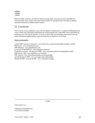 Tutorial PHP - MySQL © 2003 49
</table>
</body>
</html>
Dans l'exemple ci-dessus, on utilise la fonction mysql_fetch_row() qui est assez semblable à la
fonction mysql_fetch_array() mais cette fonction stocke les enregistrements non dans un tableau
associatif mais dans un tableau indexé normal.
22. Conclusion
Nous ne pouvons que reprendre ce qui avait été signalé en introduction. Ce tutorial a délibérément été
conçu comme une présentation élémentaire des fonctionnalités des scripts PHP et de sa possibilité de
connexion avec une base de données. La mise en œuvre d'un site dynamique nécessitera à n'en pas
douter d'éléments supplémentaires que vous trouverez en librairie ou sur le Web.
Sources principales
A brief PHP3 tutorial (en français) : www.linux-france.org/article/devl/php3/tut/php3_tut.html
PHP Facile : www.toutestfacile.com/
PHP Débutant : www.phpdebutant.com/
Le tutorial d'ASP-PHP.net : www.asp-php.net/tutorial/
Comment ça marche - Introduction à PHP : www.commentcamarche.net/php/phpintro.php3
PHP France : http://www.phpfrance.com/tutorials/
PHP Tutorial : www.freewebmasterhelp.com/tutorials/php/
An Introduction to PHP : www.rci.rutgers.edu/~jfulton/php1/
Manual de PHP - Tutorial de PHP : www.webestilo.com/php/
---------------------------------------------------------------------------------------------------------------------------
© 2003
Van Lancker Luc
vanlancker.luc@lehtml.com
www.lehtml.com/php/
 