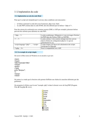 Tutorial PHP - MySQL © 2003 5
3. L'implantation du code
3.1. Implantation au sein du code Html
Pour que le script soit interprété par le serveur, deux conditions sont nécessaires :
o le fichier contenant le code doit avoir l'extension .php et non .html.
o le code PHP contenu dans le code HTML doit être délimité par les balises <?php et ?>.
Pour des raisons de conformité avec certaines normes (XML et ASP par exemple), plusieurs balises
peuvent être utilisées pour délimiter un code PHP :
<?php ... ?> La plus académique. Obligatoire si vous envisagez d'inclure
du PHP dans des fichiers XML ou XHTML.
<? …?> La plus utilisée. Cette notation abrégée doit être activée
dans le fichier de configuration php.ini. Ce qui est
généralement le cas.
<script language="php"> … </script> La plus longue à la façon de la déclaration des scripts
JavaScript ou VBscript.
<%php …%> Pour le compatibilité avec ASP.
3.2. Un exemple de script simple
On ouvre le Bloc-notes de Windows et on encode ce qui suit :
<html>
<head>
<title>Exemple</title>
</head>
<body>
<?php
echo "Bonjour";
?>
</body>
</html>
On notera à ce stade que la fonction echo permet d'afficher une chaîne de caractères délimitée par des
guillemets.
On enregistre le fichier sous le nom "exemple .php" et dans le dossier www de EasyPHP (Program
Files à Easyphp à www).
 