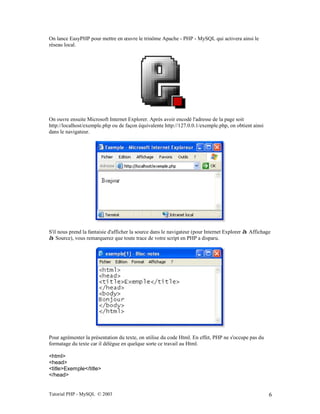 Tutorial PHP - MySQL © 2003 6
On lance EasyPHP pour mettre en œuvre le trinôme Apache - PHP - MySQL qui activera ainsi le
réseau local.
On ouvre ensuite Microsoft Internet Explorer. Après avoir encodé l'adresse de la page soit
http://localhost/exemple.php ou de façon équivalente http://127.0.0.1/exemple.php, on obtient ainsi
dans le navigateur.
S'il nous prend la fantaisie d'afficher la source dans le navigateur (pour Internet Explorer à Affichage
à Source), vous remarquerez que toute trace de votre script en PHP a disparu.
Pour agrémenter la présentation du texte, on utilise du code Html. En effet, PHP ne s'occupe pas du
formatage du texte car il délègue en quelque sorte ce travail au Html.
<html>
<head>
<title>Exemple</title>
</head>
 