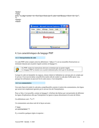 Tutorial PHP - MySQL © 2003 7
<body>
<?php
echo "<p align=center><b><font face=Arial size=5 color=red>Bonjour</font></b></p>";
?>
</body>
</html>
4. Les caractéristiques du langage PHP
4.1. L'interprétation du code
Un code PHP (celui compris entre les délimiteurs <?php et ?>) est un ensemble d'instructions se
terminant chacune par un point-virgule (comme en langage C).
En PHP, toutes les instructions doivent se terminer par un point-virgule.
Le langage PHP se montre sur ce point nettement plus strict que le JavaScript.
Lorsque le code est interprété, les espaces, retours chariot et tabulation ne sont pas pris en compte par
le serveur. Il est tout de même conseillé d'en mettre afin de rendre le code plus lisible (pour vous,
puisque les utilisateurs ne peuvent lire le code source: il est interprété).
4.2. Les commentaires
Une autre façon de rendre le code plus compréhensible consiste à insérer des commentaires, des lignes
qui seront tout simplement ignorées par le serveur lors de l'interprétation.
Pour ce faire, il est possible, comme en langage C, d'utiliser des balises qui vont permettre de délimiter
les lignes d'explications afin que l'interpréteur les ignore et passe directement à la suite du fichier.
Ces délimiteurs sont /* et */
Un commentaire sera donc noté de la façon suivante :
/* Voici
un commentaire ! */
Il y a toutefois quelques règles à respecter :
 