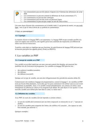 Tutorial PHP - MySQL © 2003 8
o Les commentaires peuvent être placés n'importe où à l'intérieur des délimiteurs de script
PHP.
o Les commentaires ne peuvent contenir le délimiteur de fin de commentaire (*/).
o Les commentaires ne peuvent être imbriqués.
o Les commentaires peuvent être écrits sur plusieurs lignes.
o Les commentaires ne peuvent pas couper un mot du code en deux.
Une autre façon d'ajouter des commentaires est le double slash (//) qui permet de mettre, sur une seule
ligne, tout ce qui se situe à droite de ce symbole en commentaires.
// Voici un commentaire !
4.3. Typologie
La manière d'écrire en langage PHP a son importance. Le langage PHP est par exemple sensible à la
casse (en anglais case sensitive), cela signifie qu'un nom contenant des majuscules est différent du
même nom écrit en minuscules.
Toutefois, cette règle ne s'applique pas aux fonctions, les spécifications du langage PHP précisent que
la fonction print peut être appelée print(), Print() ou PRINT().
5. Les variables en PHP
5.1. Concept de variable avec PHP
Une variable est un objet repéré par son nom, pouvant contenir des données, qui pourront être
modifiées lors de l'exécution du programme. Les variables en langage PHP peuvent être :
o des scalaires (variables normales)
o des tableaux
o des tableaux associatifs
Quelque soit le type de variable, son nom doit obligatoirement être précédé du caractère dollar ($).
Contrairement à de nombreux langages de programmation, comme le langage C, les variables en PHP
n'ont pas besoin d'être déclarées, c'est-à-dire que l'on peut commencer à les utiliser sans en avoir averti
l'interpréteur au préalable. Ainsi, si la variable existait précédemment, son contenu est utilisé, sinon
l'interpréteur lui affectera la valeur en lui assignant 0 par défaut. De cette façon si vous ajoutez 3 à une
nouvelle variable (non définie plus haut dans le code), sa valeur sera 3.
5.2. Définition des variables
Avec PHP, les noms de variables doivent répondre à certains critères :
o un nom de variable doit commencer par une lettre (majuscule ou minuscule) ou un "_" (pas par un
chiffre).
o un nom de variables peut comporter des lettres, des chiffres et le caractère _ (les espaces ne sont,
bien entendu, pas autorisés !).
Quelques exemples :
 