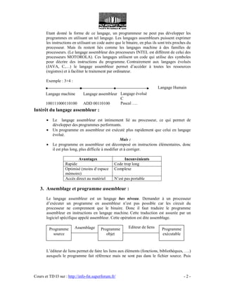 Cours et TD I3 sur : http://info-fst.superforum.fr/ - 2 -
Langage machine
100111000110100
Langage assembleur
ADD 00110100
Langage évolué
C
Pascal ….
Langage Humain
Assemblage Editeur de liens
Etant donné la forme de ce langage, un programmeur ne peut pas développer les
programmes en utilisant un tel langage. Les langages assembleurs puissent exprimer
les instructions en utilisant un code autre que le binaire, en plus ils sont très proches du
processeur. Mais ils restent liés comme les langages machine à des familles de
processeurs. (Le langage assembleur des processeurs INTEL est différent de celui des
processeurs MOTOROLA). Ces langages utilisent un code qui utilise des symboles
pour décrire des instructions du programme. Contrairement aux langages évolués
(JAVA, C,…) le langage assembleur permet d’accéder à toutes les ressources
(registres) et à faciliter le traitement par ordinateur.
Exemple : 3+4 :
Intérêt du langage assembleur :
 Le langage assembleur est intimement lié au processeur, ce qui permet de
développer des programmes performants.
 Un programme en assembleur est exécuté plus rapidement que celui en langage
évolué.
Mais :
 Le programme en assembleur est décomposé en instructions élémentaires, donc
il est plus long, plus difficile à modifier et à corriger.
Avantages Inconvénients
Rapide Code trop long
Optimisé (moins d‘espace
mémoire)
Complexe
Accès direct au matériel N’est pas portable
3. Assemblage et programme assembleur :
Le langage assembleur est un langage bas niveau. Demander à un processeur
d’exécuter un programme en assembleur n’est pas possible car les circuit du
processeur ne comprennent que le binaire. Donc il faut traduire le programme
assembleur en instructions en langage machine. Cette traduction est assurée par un
logiciel spécifique appelé assembleur. Cette opération est dite assemblage.
L’éditeur de liens permet de faire les liens aux éléments (fonctions, bibliothèques, ….)
auxquels le programme fait référence mais ne sont pas dans le fichier source. Puis
Programme
source
Programme
objet
Programme
exécutable
 